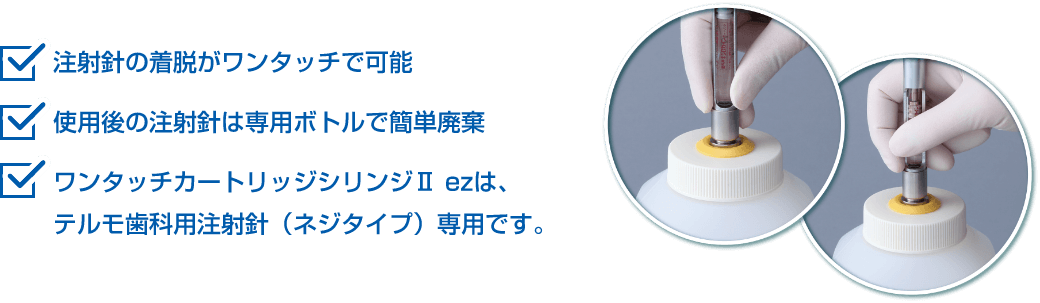 注射針の着脱がワンタッチで可能/使用後の注射針は専用ボトルで簡単廃棄/ワンタッチカートリッジシリンジⅡ ezは、テルモ歯科用注射針(ネジタイプ)専用です。