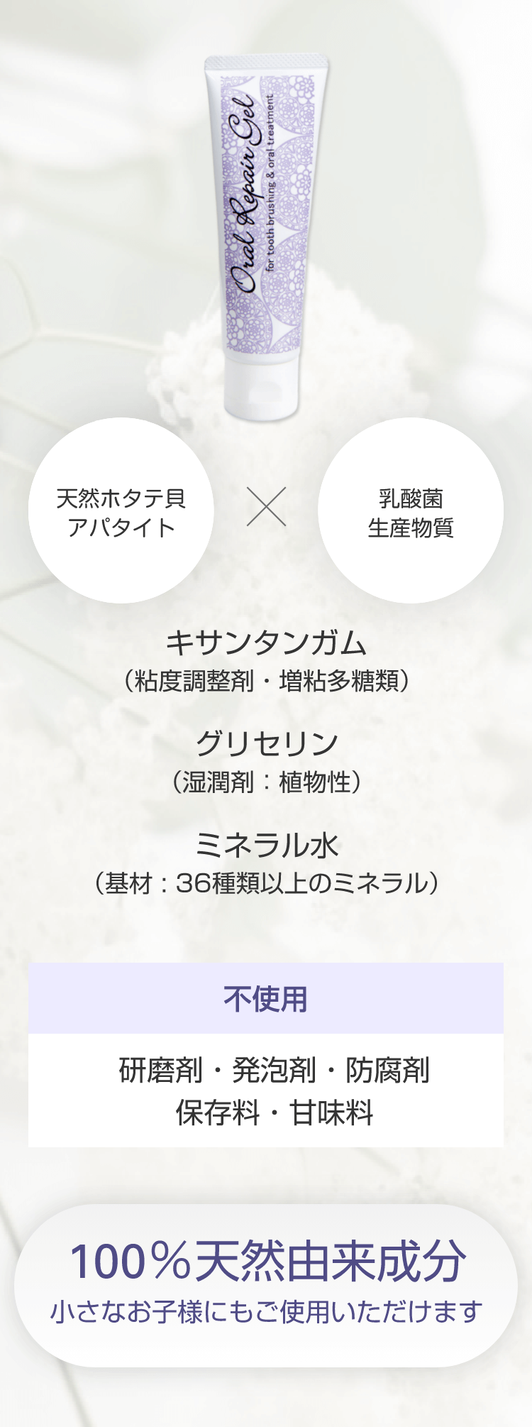 天然ホタテ貝アパタイト + 乳酸菌生産物質　キサンタンガム（粘度調整剤・増粘多糖類）グリセリン（湿潤剤：植物性）ミネラル水（基材 : 36種類以上のミネラル）【不使用】研磨剤・発泡剤・防腐剤・保存料・甘味料　100％天然由来成分 - 小さなお子様にもご使用いただけます