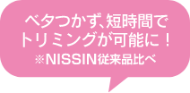 ベタつかず、短時間でトリミングか可能に！ ※NISSIN従来品比べ
