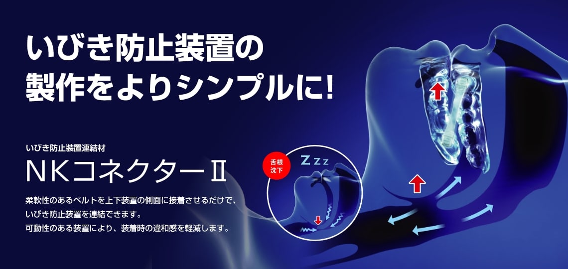 いびき防止装置の製作をよりシンプルに! NKコネクターⅡ 柔軟性のあるベルトを上下装置の側面に接着させるだけで、いびき防止装置を連結できます。可動性のある装置により、装着時の違和感を軽減します。